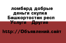 ломбард добрые деньги.скупка - Башкортостан респ. Услуги » Другие   